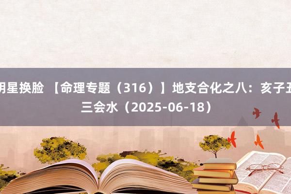 明星换脸 【命理专题(316)】地支合化之八:亥子丑三会水(2025-06-18)