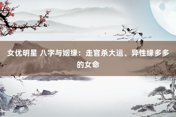 女优明星 八字与姻缘：走官杀大运、异性缘多多的女命