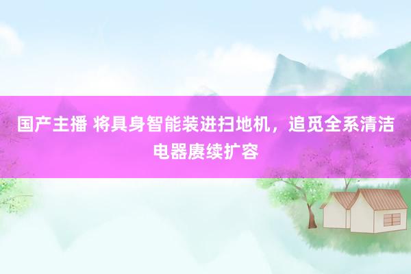 国产主播 将具身智能装进扫地机，追觅全系清洁电器赓续扩容